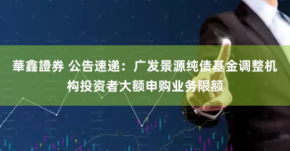 華鑫證券 公告速递：广发景源纯债基金调整机构投资者大额申购业务限额