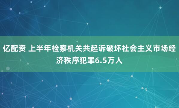 亿配资 上半年检察机关共起诉破坏社会主义市场经济秩序犯罪6.5万人