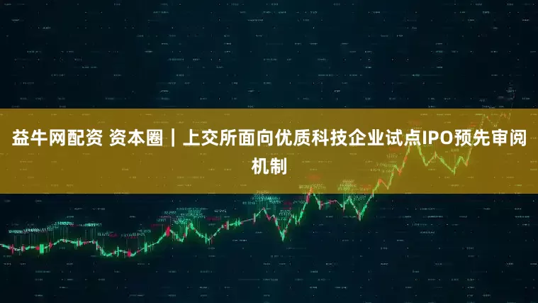 益牛网配资 资本圈｜上交所面向优质科技企业试点IPO预先审阅机制