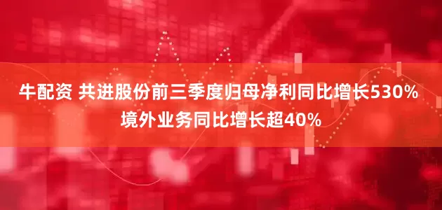 牛配资 共进股份前三季度归母净利同比增长530% 境外业务同比增长超40%
