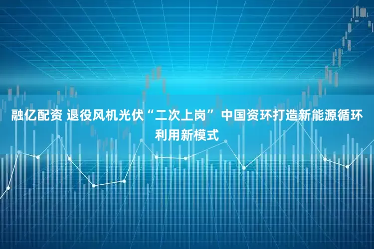 融亿配资 退役风机光伏“二次上岗” 中国资环打造新能源循环利用新模式