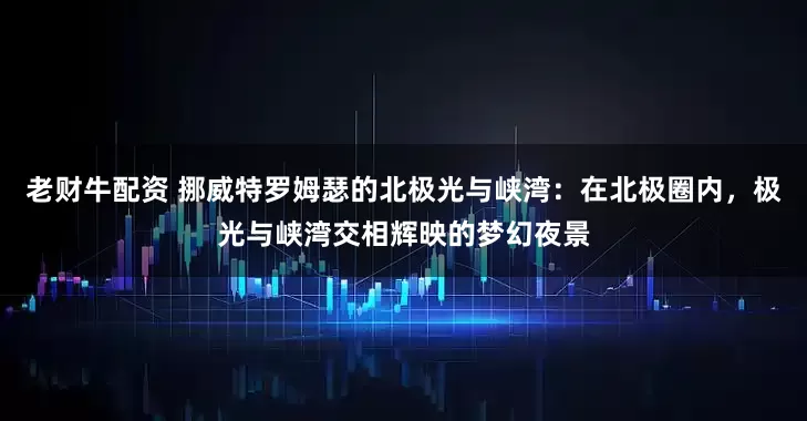 老财牛配资 挪威特罗姆瑟的北极光与峡湾：在北极圈内，极光与峡湾交相辉映的梦幻夜景