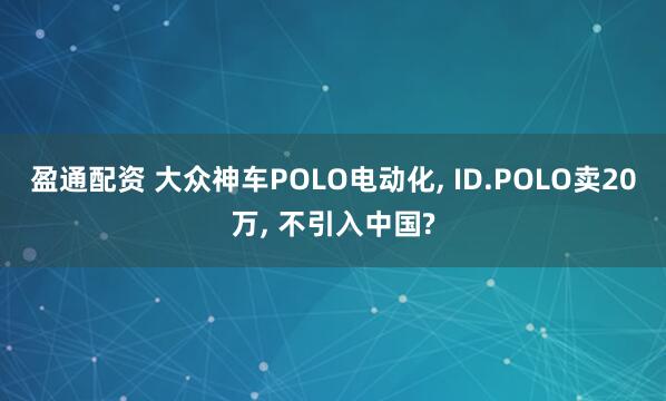 盈通配资 大众神车POLO电动化, ID.POLO卖20万, 不引入中国?