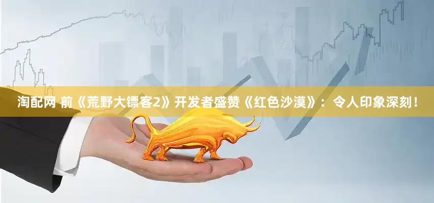 淘配网 前《荒野大镖客2》开发者盛赞《红色沙漠》：令人印象深刻！