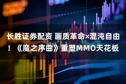 长胜证券配资 画质革命×混沌自由！《魔之序曲》重塑MMO天花板